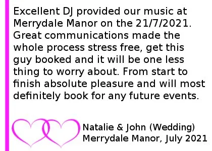 Merrydale Manor Wedding DJ Review - Excellent DJ provided our music at Merrydale Manor on the 21/7/2021. Great communications made the whole process stress free, get this guy booked and it will be one less thing to worry about. From start to finish absolute pleasure and will most definitely book for any future events.